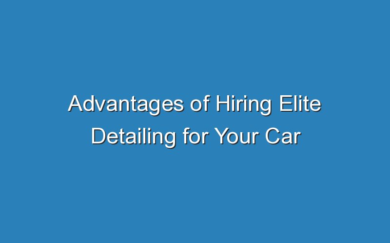 advantages of hiring elite detailing for your car 18119