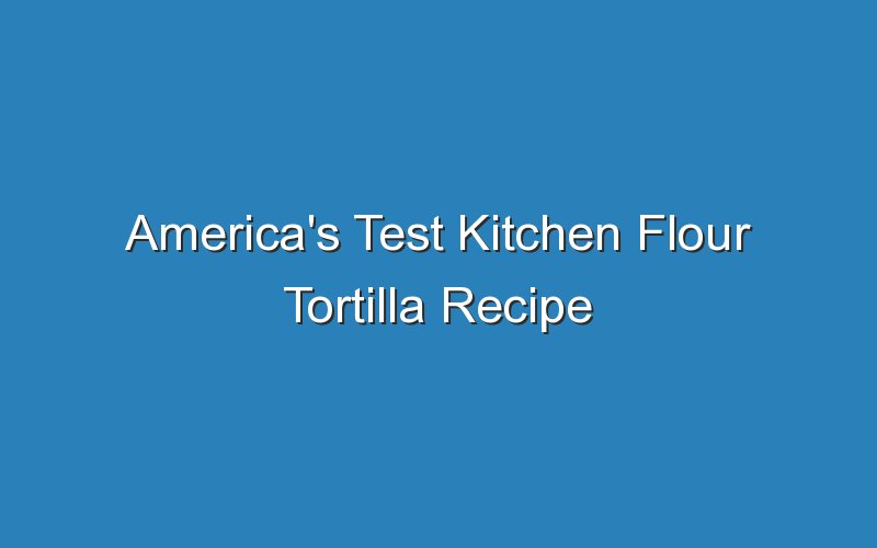 americas test kitchen flour tortilla recipe 17126