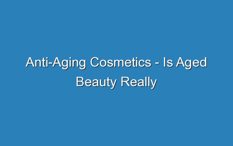 anti aging cosmetics is aged beauty really worth the hype 16661