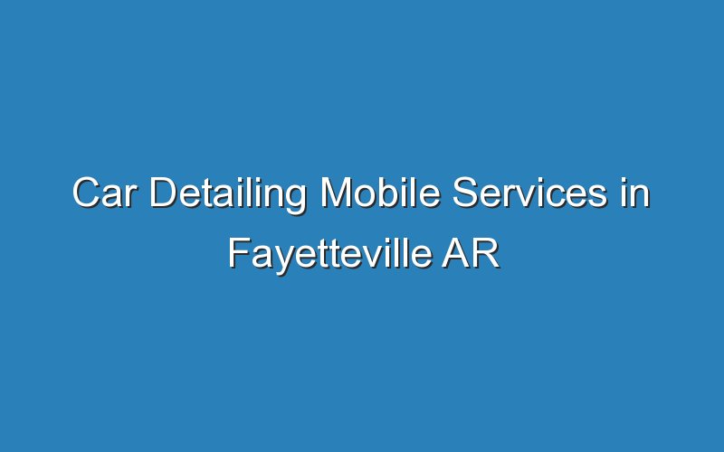 car detailing mobile services in fayetteville ar 18288