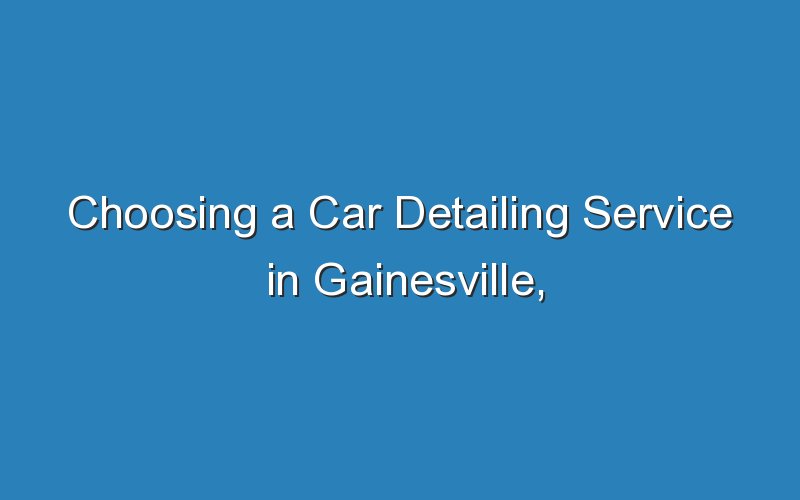 choosing a car detailing service in gainesville fl 18143