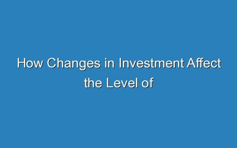how changes in investment affect the level of investment in an economy 16906