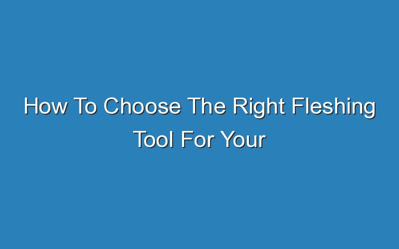 how to choose the right fleshing tool for your needs 17697