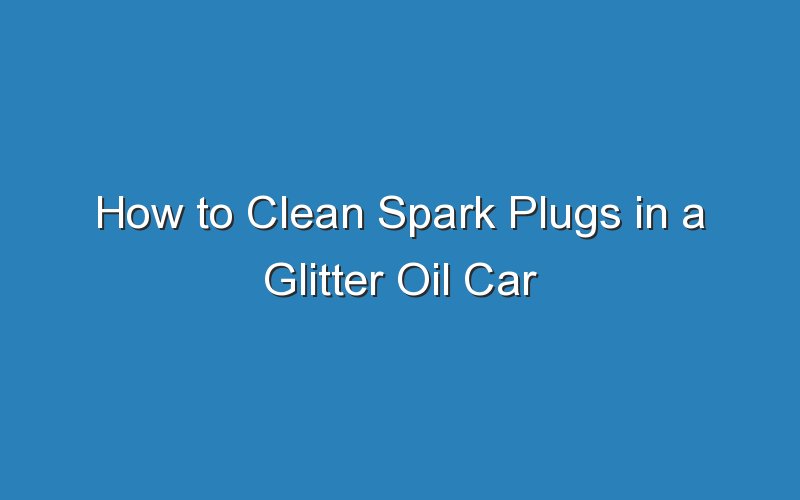 how to clean spark plugs in a glitter oil car 18674