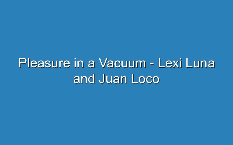 pleasure in a vacuum lexi luna and juan loco 18010