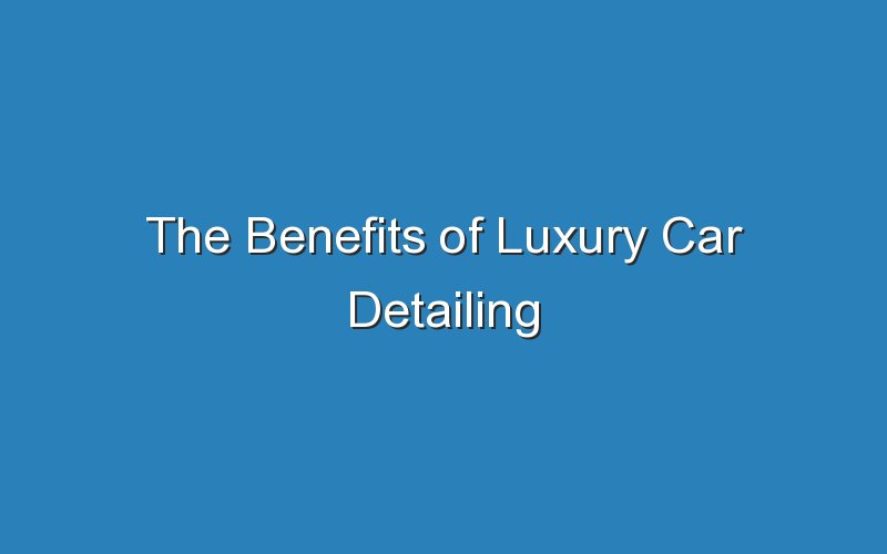 the benefits of luxury car detailing 18254