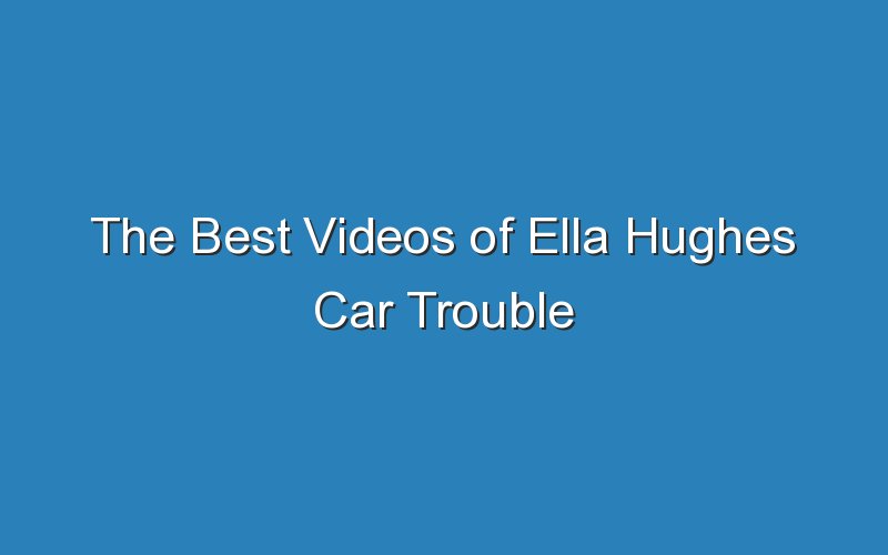 the best videos of ella hughes car trouble 18642