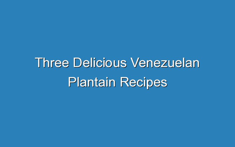 three delicious venezuelan plantain recipes 17465